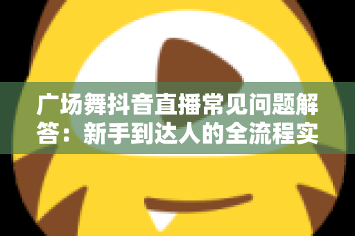广场舞抖音直播常见问题解答：新手到达人的全流程实用指南，轻松玩转直播舞台