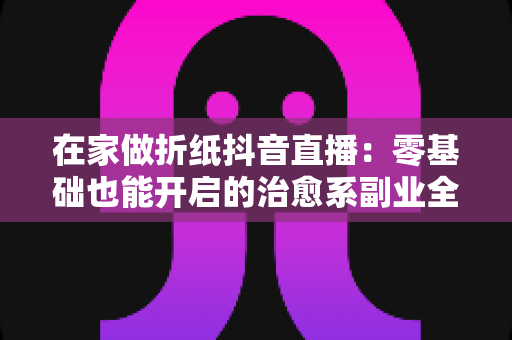 在家做折纸抖音直播:零基础也能开启的治愈系副业全攻略 在家做折纸抖音直播:零基础也能开启的治愈系副业全攻略