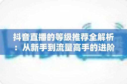 抖音直播的等级推荐全解析:从新手到流量高手的进阶指南 抖音直播的等级推荐全解析:从新手到流量高手的进阶指南