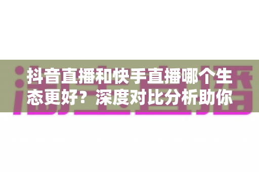 抖音直播和快手直播哪个生态更好?深度对比分析助你选出最适合的直播平台 抖音直播和快手直播哪个生态更好?深度对比分析助你选出最适合的直播平台