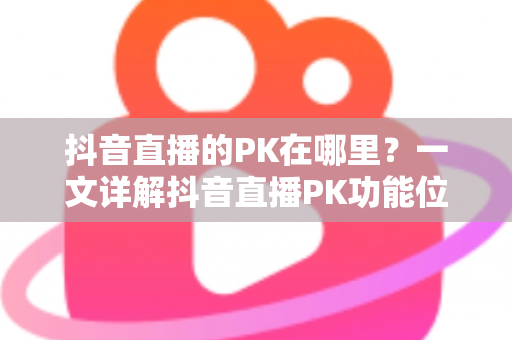 抖音直播的PK在哪里？一文详解抖音直播PK功能位置与玩法全攻略