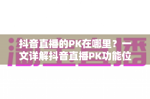 抖音直播的PK在哪里？一文详解抖音直播PK功能位置与玩法全攻略