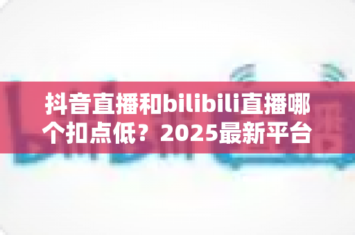 抖音直播和bilibili直播哪个扣点低？2025最新平台分成比例全面对比，帮主播选出最赚钱的直播阵地