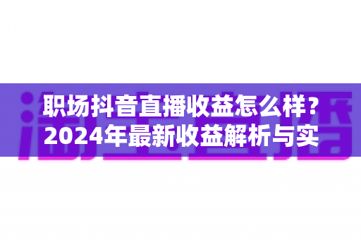 职场抖音直播收益怎么样？2024年最新收益解析与实战指南，助你快速掌握变现秘诀
