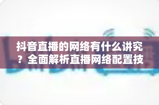 抖音直播的网络有什么讲究？全面解析直播网络配置技巧，助你打造流畅不卡顿的高质量直播间