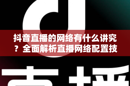 抖音直播的网络有什么讲究？全面解析直播网络配置技巧，助你打造流畅不卡顿的高质量直播间