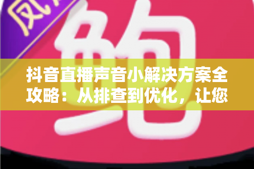 抖音直播声音小解决方案全攻略：从排查到优化，让您的直播声音清晰响亮