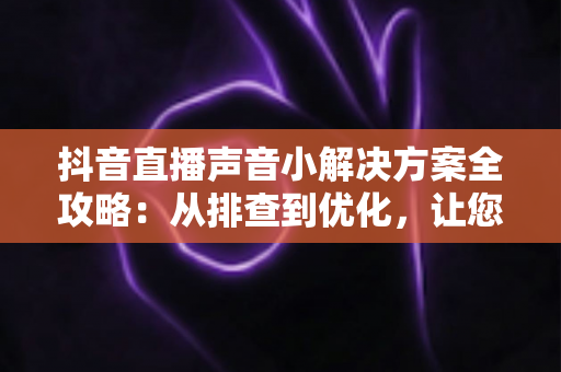 抖音直播声音小解决方案全攻略：从排查到优化，让您的直播声音清晰响亮
