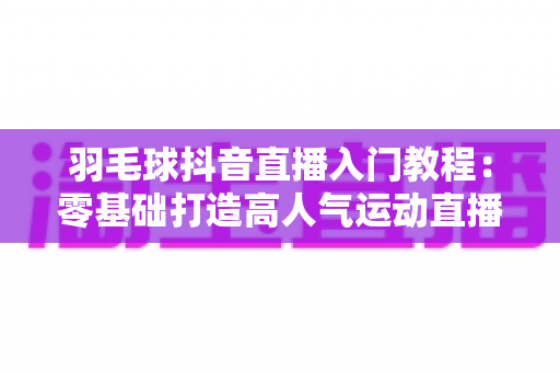 羽毛球抖音直播入门教程:零基础打造高人气运动直播间的完整指南 羽毛球抖音直播入门教程:零基础打造高人气运动直播间的完整指南