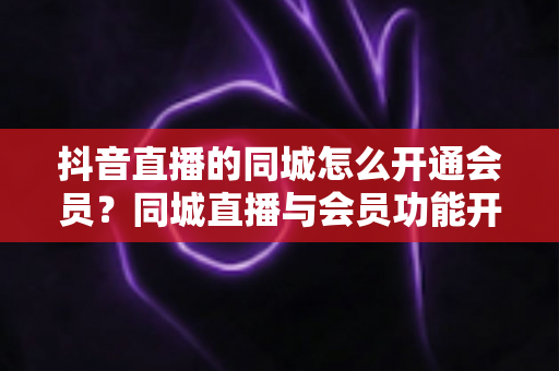 抖音直播的同城怎么开通会员?同城直播与会员功能开通全流程实用指南 抖音直播的同城怎么开通会员?同城直播与会员功能开通全流程实用指南