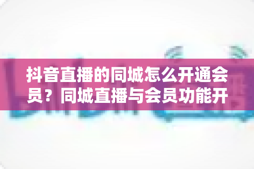 抖音直播的同城怎么开通会员?同城直播与会员功能开通全流程实用指南 抖音直播的同城怎么开通会员?同城直播与会员功能开通全流程实用指南
