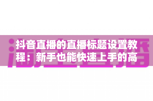 抖音直播的直播标题设置教程:新手也能快速上手的高流量标题攻略 抖音直播的直播标题设置教程:新手也能快速上手的高流量标题攻略