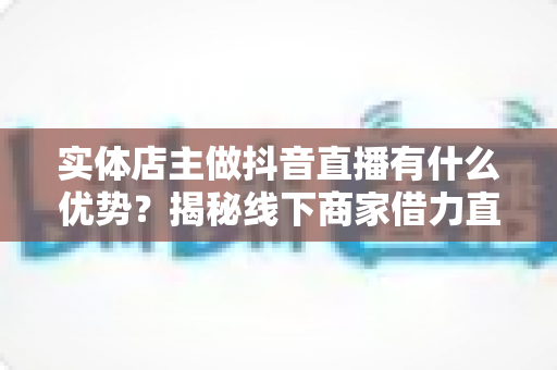 实体店主做抖音直播有什么优势?揭秘线下商家借力直播实现业绩增长的核心竞争力 实体店主做抖音直播有什么优势?揭秘线下商家借力直播实现业绩增长的核心竞争力