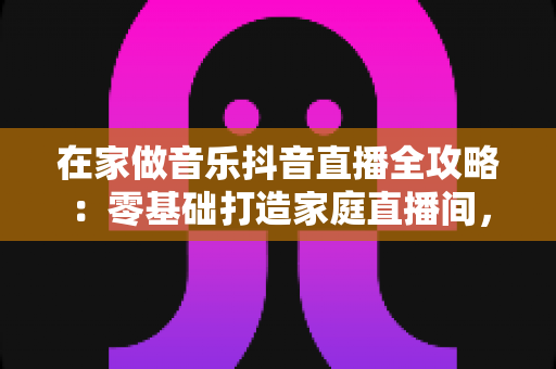 在家做音乐抖音直播全攻略：零基础打造家庭直播间，让歌声变收益