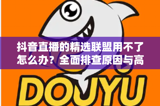 抖音直播的精选联盟用不了怎么办?全面排查原因与高效解决指南 抖音直播的精选联盟用不了怎么办?全面排查原因与高效解决指南
