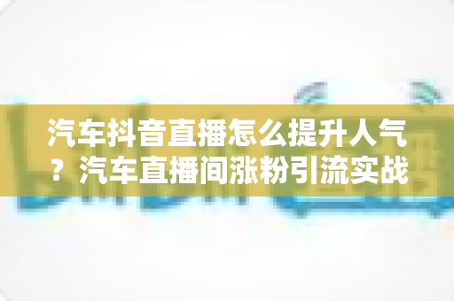汽车抖音直播怎么提升人气?汽车直播间涨粉引流实战全攻略 汽车抖音直播怎么提升人气?汽车直播间涨粉引流实战全攻略