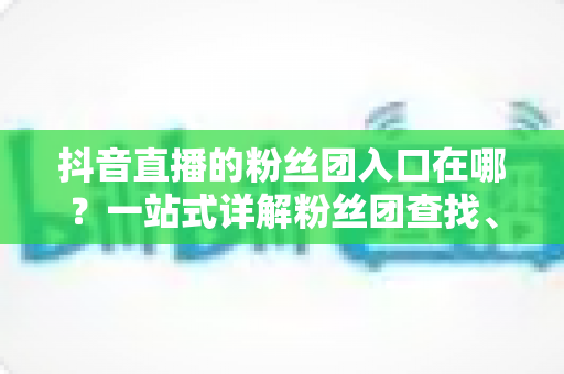 抖音直播的粉丝团入口在哪?一站式详解粉丝团查找、加入与玩法全攻略 抖音直播的粉丝团入口在哪?一站式详解粉丝团查找、加入与玩法全攻略