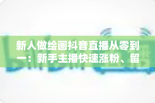 新人做绘画抖音直播从零到一：新手主播快速涨粉、留住观众与顺利变现的实战全攻略
