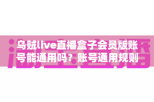 乌贼live直播盒子会员版账号能通用吗?账号通用规则与使用注意事项全解析 乌贼live直播盒子会员版账号能通用吗?账号通用规则与使用注意事项全解析