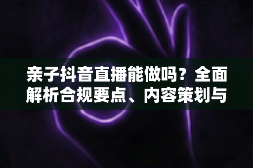 亲子抖音直播能做吗?全面解析合规要点、内容策划与变现指南 亲子抖音直播能做吗?全面解析合规要点、内容策划与变现指南