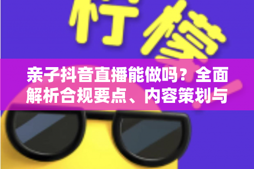 亲子抖音直播能做吗?全面解析合规要点、内容策划与变现指南 亲子抖音直播能做吗?全面解析合规要点、内容策划与变现指南