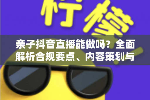亲子抖音直播能做吗？全面解析合规要点、内容策划与变现指南