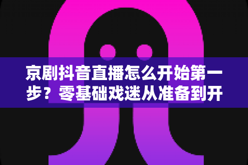 京剧抖音直播怎么开始第一步?零基础戏迷从准备到开播的完整实操指南 京剧抖音直播怎么开始第一步?零基础戏迷从准备到开播的完整实操指南