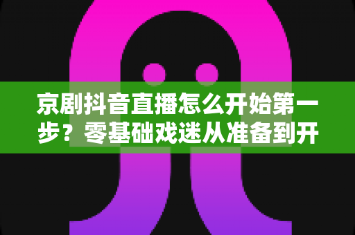 京剧抖音直播怎么开始第一步?零基础戏迷从准备到开播的完整实操指南 京剧抖音直播怎么开始第一步?零基础戏迷从准备到开播的完整实操指南