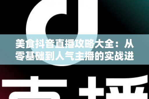 美食抖音直播攻略大全:从零基础到人气主播的实战进阶指南 美食抖音直播攻略大全:从零基础到人气主播的实战进阶指南