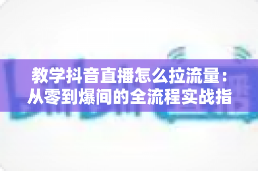 教学抖音直播怎么拉流量:从零到爆间的全流程实战指南 教学抖音直播怎么拉流量:从零到爆间的全流程实战指南