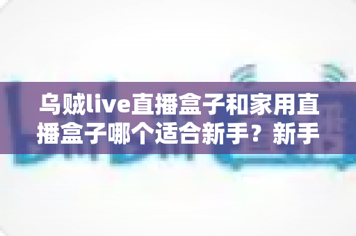 乌贼live直播盒子和家用直播盒子哪个适合新手?新手主播选购避坑指南 乌贼live直播盒子和家用直播盒子哪个适合新手?新手主播选购避坑指南