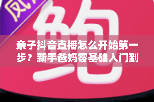 亲子抖音直播怎么开始第一步?新手爸妈零基础入门到顺利开播的完整指南 亲子抖音直播怎么开始第一步?新手爸妈零基础入门到顺利开播的完整指南