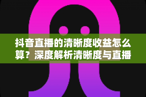 抖音直播的清晰度收益怎么算？深度解析清晰度与直播收益的计算逻辑及提升方法