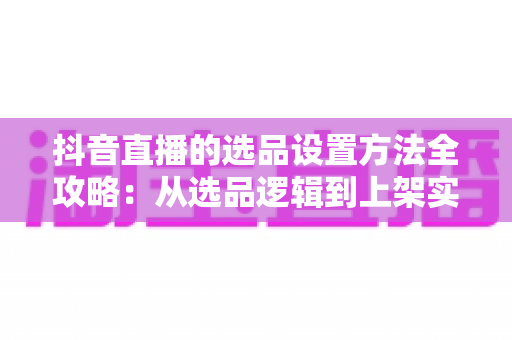 抖音直播的选品设置方法全攻略:从选品逻辑到上架实操,助你打造高转化带货直播间 抖音直播的选品设置方法全攻略:从选品逻辑到上架实操,助你打造高转化带货直播间