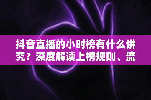 抖音直播的小时榜有什么讲究?深度解读上榜规则、流量红利与冲榜实战全攻略 抖音直播的小时榜有什么讲究?深度解读上榜规则、流量红利与冲榜实战全攻略