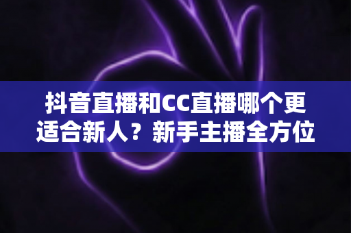 抖音直播和CC直播哪个更适合新人?新手主播全方位对比分析与选择指南 抖音直播和CC直播哪个更适合新人?新手主播全方位对比分析与选择指南