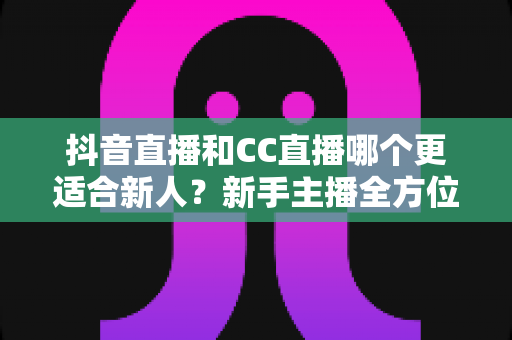 抖音直播和CC直播哪个更适合新人?新手主播全方位对比分析与选择指南 抖音直播和CC直播哪个更适合新人?新手主播全方位对比分析与选择指南