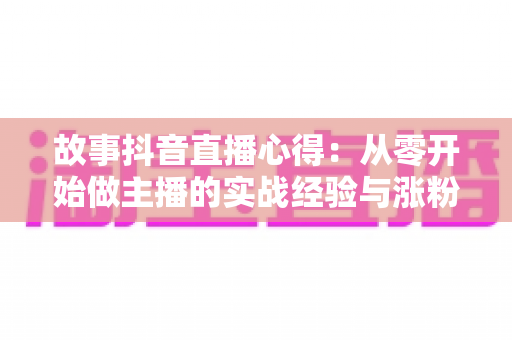 故事抖音直播心得:从零开始做主播的实战经验与涨粉干货全解析 故事抖音直播心得:从零开始做主播的实战经验与涨粉干货全解析