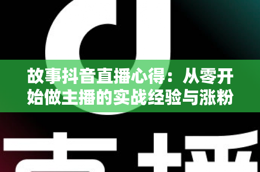故事抖音直播心得:从零开始做主播的实战经验与涨粉干货全解析 故事抖音直播心得:从零开始做主播的实战经验与涨粉干货全解析