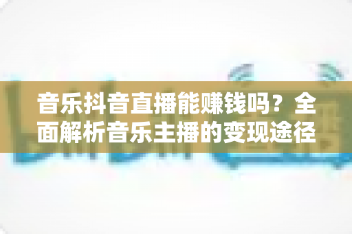 音乐抖音直播能赚钱吗?全面解析音乐主播的变现途径与实操指南 音乐抖音直播能赚钱吗?全面解析音乐主播的变现途径与实操指南