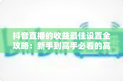 抖音直播的收益最佳设置全攻略：新手到高手必看的高收益直播运营指南