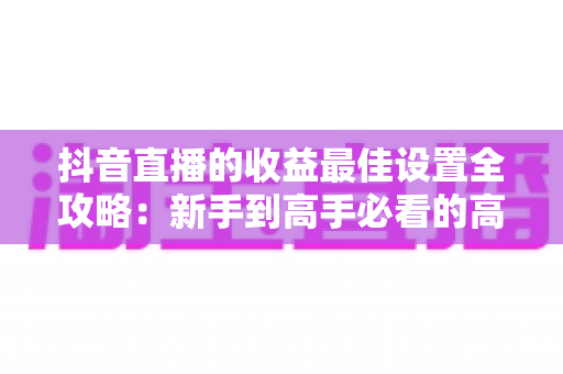抖音直播的收益最佳设置全攻略：新手到高手必看的高收益直播运营指南