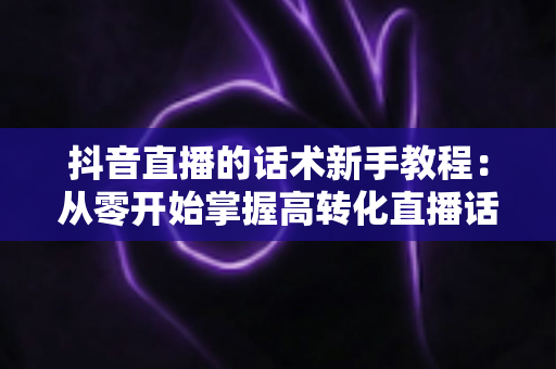 抖音直播的话术新手教程:从零开始掌握高转化直播话术技巧全攻略 抖音直播的话术新手教程:从零开始掌握高转化直播话术技巧全攻略