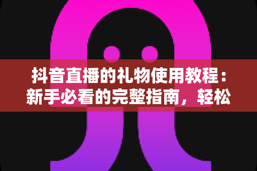 抖音直播的礼物使用教程:新手必看的完整指南,轻松玩转直播间互动 抖音直播的礼物使用教程:新手必看的完整指南,轻松玩转直播间互动