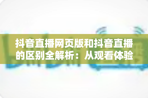 抖音直播网页版和抖音直播的区别全解析:从观看体验到开播功能,一文读懂两者差异与适用场景 抖音直播网页版和抖音直播的区别全解析:从观看体验到开播功能,一文读懂两者差异与适用场景