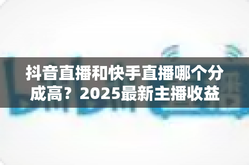 抖音直播和快手直播哪个分成高?2025最新主播收益分成比例深度解析 抖音直播和快手直播哪个分成高?2025最新主播收益分成比例深度解析