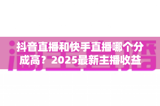 抖音直播和快手直播哪个分成高?2025最新主播收益分成比例深度解析 抖音直播和快手直播哪个分成高?2025最新主播收益分成比例深度解析