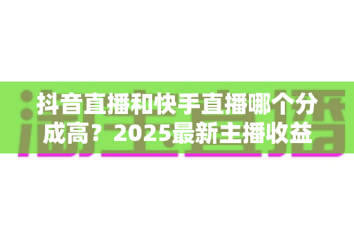 抖音直播和快手直播哪个分成高?2025最新主播收益分成比例深度解析 抖音直播和快手直播哪个分成高?2025最新主播收益分成比例深度解析