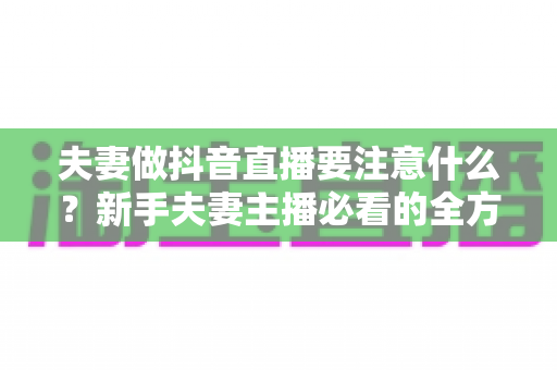 夫妻做抖音直播要注意什么?新手夫妻主播必看的全方位避坑与成长指南 夫妻做抖音直播要注意什么?新手夫妻主播必看的全方位避坑与成长指南