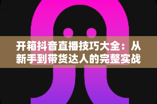 开箱抖音直播技巧大全:从新手到带货达人的完整实战指南 开箱抖音直播技巧大全:从新手到带货达人的完整实战指南